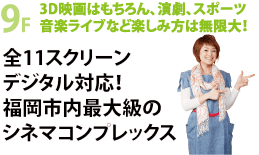 ＃D映画はもちろん、演劇、スポーツ、音楽ライブなど楽しみ方は無限大! 全11スクリーンデジタル対応!福岡市内最大級のシネマコンプレックス