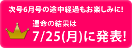 次号6月号の途中経過もお楽しみに!運命の結果は7/25(月)に発表!
