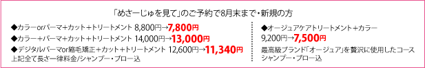 「めさーじゅを見て」のご予約で(8月末まで)・新規の方 ◆カラーorパーマ＋カット＋トリートメント 8,800円→7,800円 ◆カラー＋パーマ＋カット＋トリートメント 14,000円→13,000円 ◆デジタルパーマor縮毛矯正＋カット＋トリートメント 12,600円→11,340円 上記全て長さ一律料金/シャンプー・ブロー込 ◆オージュアケアトリートメント＋カラー 9,200円→7,500円 最高級ブランド｢オージュア｣を贅沢に使用したコース シャンプー・ブロー込
