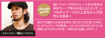 チェンジポイント:幼いイメージのストレートから毛先にMIXウェーブをかけることによって、いつものイメージより上品な大人の女性に大変身☆　スタイリスト／樋脇(ヒワキ)さん：東京で洗練された技術を学び、地元の九州に帰ってきました。カウンセリングを重視し、1人1人に合わせたスタイルを提案します!よろしければ、一度お店にお越しください♪