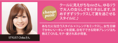 チェンジポイント:クールに見えがちなrinさん。ゆるリラで大人の女らしさを引き出します。決めすぎずリラックスして夏を過ごせるスタイルに♪　STYLIST Chikaさん：あなたに似合うスタイル×トレンドをミックスし、女性目線でかわいい・キレイを提案。自宅でできる簡単アレンジ法も教えてくれる。モテ・愛され系が得意。