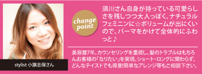 チェンジポイント:須川さん自身が持っている可愛らしさを残しつつ大人っぽく、ナチュラルフェミニンに☆ボリュームが出にくいので、パーマをかけて全体的にふわっと♪　stylist 小旗志保さん：美容暦7年。カウンセリングを重視し、髪のトラブルはもちろんお客様の｢なりたい｣を実現。ショート・ロングに関わらず、どんなテイストでも得意!簡単なアレンジ等もご相談下さい。