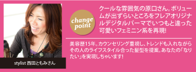 チェンジポイント:クールな雰囲気の原口さん。ボ
リュームが出ずらいところをフレアオリジナルデジタルパーマでいつもと違った可愛いフェミニン系を再現!、今回担当して頂いたスタイリスト：西田ともみさん「美容歴15年。カウンセリング重視し、トレンドも入れながらその人のライフスタイル合った髪型を提案。あなたの｢なりたい｣を実現しちゃいます!」
