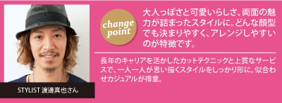 チェンジポイント:大人っぽさと可愛いらしさ、両面
の魅力が詰まったスタイルに。どんな顔型でも決まりやすく、アレンジしやすいのが特徴です。、今回担当していただいたスタイリスト：渡邊真也さん「長年のキャリアを活かしたカットテクニックと上質なサービスで、一人一人が思い描くスタイルをしっかり形に。似合わせカジュアルが得意。」