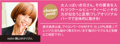 チェンジポイント:大人っぽい赤司さん。その要素を
入れつつクールビューティーに☆その方が似合うと直感!フレアオリジナルパーマで全体的に動きを!、今回担当して頂いたスタイリスト：鍋山ゆかりさん「鹿児島県出身。アイロンワークが好きで、仕上げも得意♪アレンジ方法も細かく教えちゃいます!髪のトラブルなど気軽にご相談下さい。」