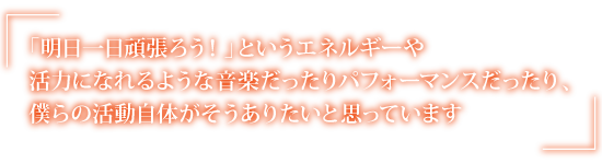 「明日一日頑張ろう！」というエネルギーや活力になれるような音楽だったりパフォーマンスだったり、僕らの活動自体がそうありたいと思っています