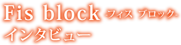 Fis block -フィス ブロック- インタビュー