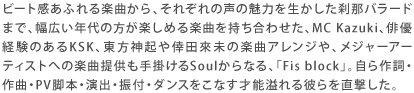 ビート感あふれる楽曲から、それぞれの声の魅力を生かした刹那バラードまで、幅広い年代の方が楽しめる楽曲を持ち合わせた、MC Kazuki、俳優経験のあるKSK、東方神起や倖田來未の楽曲アレンジや、メジャーアーティストへの楽曲提供も手掛けるSoulからなる、「Fis block」。自ら作詞・作曲・PV脚本・演出・振付・ダンスをこなす才能溢れる彼らを直撃した。