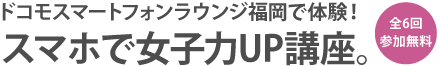 全6回 参加無料 ドコモスマートフォンラウンジ福岡で体験 スマホで女子力UP講座。 