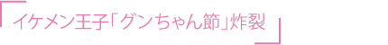 イケメン王子「グンちゃん節」炸裂