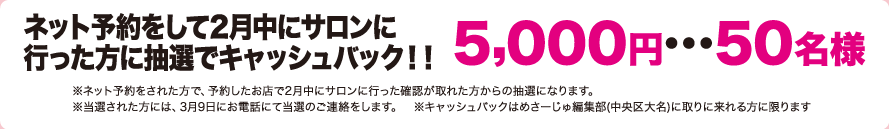 ネット予約をして2月中にサロンにいった方に抽選できゃっしゅばっく!!5,000円…50名様(※ネット予約をされた方で、予約したお店で2月中にサロンにいった確認が取れた方からの抽選になります。※当選された方には、3月9日にお電話にて当選のご連絡をします。※キャッシュバックはめさーじゅ編集部(中央区大名)に取りに来れる方に限ります。)