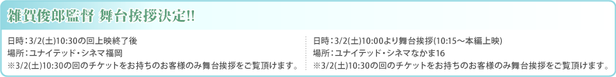 雑賀俊郎監督舞台挨拶決定!!日時:3/2(土)10:30の回上映終了後、場所:ユナイテッド・シネマ福岡※3/2(土)10:30の回のチケットをお持ちのお客様のみ舞台あいさつをご覧いただけます。 / 日時:3/2(土)10:00より舞台挨拶(10:15~本編上映)、場所:ユナイテッド・シネマなかま16 ※3/2(土)10:30の回のチケットをお持ちのお客様のみ舞台挨拶をご覧頂けます。