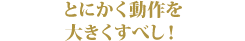 とにかく動作を大きくすべし!