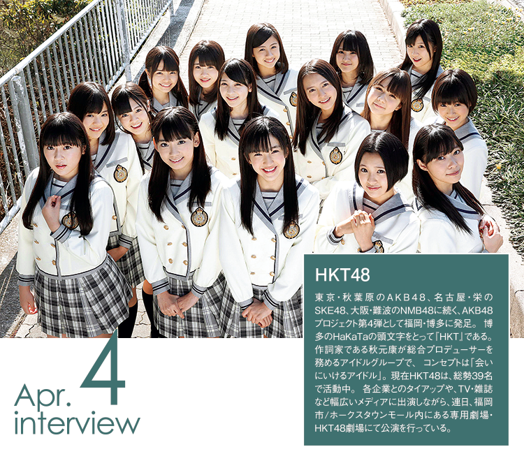 HKT48（エイチケーティーフォーティエイト）東京・秋葉原のAKB48、名古屋・栄のSKE48、大阪・難波のNMB48に続く、AKB48プロジェクト第4弾として福岡・博多に発足。 博多のＨａＫａＴａの頭文字をとって『HKT』である。 作詞家である秋元康が総合プロデューサーを務めるアイドルグループで、 コンセプトは「会いにいけるアイドル」。 現在HKT48は、総勢39名で活動中。 各企業とのタイアップや、TV・雑誌など幅広いメディアに出演しながら、連日、福岡市/ホークスタウンモール内にある専用劇場・HKT48劇場にて公演を行っている。
