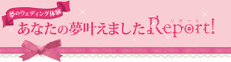 夢のウエディング体験　あなたの夢叶えました REPORT
