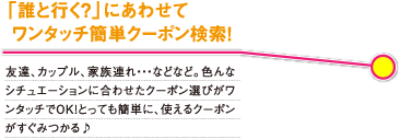 「誰と行く?」にあわせてワンタッチ簡単クーポン検索! 友達、カップル、家族連れ…などなど。色んなシチュエーションに合わせたクーポン選びがワンタッチでOK!
