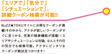 「エリアで」「気分で」「シチュエーションで」。詳細クーポン検索が可能!! BuZZ★TOKUサイトにはお得なクーポンが満載!あなたが欲しいクーポンがすくに見つかる、充実の検索機能を搭載!エリアやシチュエーションはもちろん、なんとその日の気分でも検索可能。あなたにピッタリなクーポンが絶対見つかります!